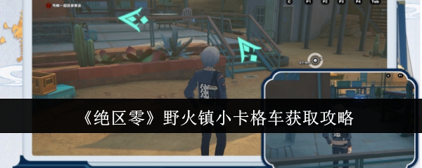 绝区零野火镇小卡格车怎么获取_绝区零野火镇仓库 绝区零野火镇小卡格车怎么获取_绝区零野火镇仓库